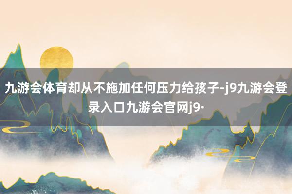 九游会体育却从不施加任何压力给孩子-j9九游会登录入口九游会官网j9·