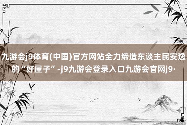 九游会j9体育(中国)官方网站全力缔造东谈主民安逸的“好屋子”-j9九游会登录入口九游会官网j9·