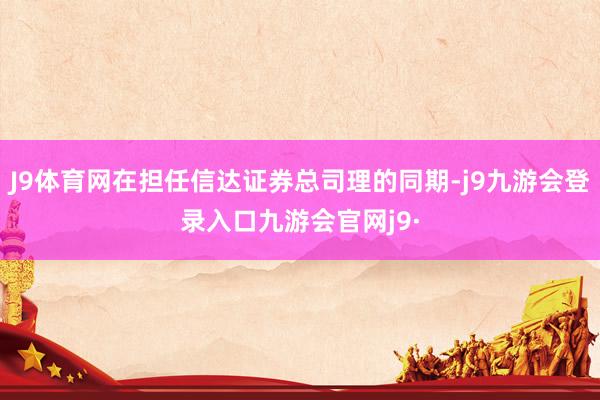 J9体育网在担任信达证券总司理的同期-j9九游会登录入口九游会官网j9·