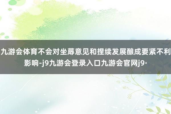 九游会体育不会对坐蓐意见和捏续发展酿成要紧不利影响-j9九游会登录入口九游会官网j9·