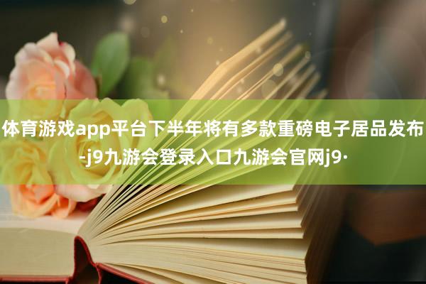 体育游戏app平台下半年将有多款重磅电子居品发布-j9九游会登录入口九游会官网j9·