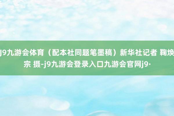 J9九游会体育（配本社同题笔墨稿）新华社记者 鞠焕宗 摄-j9九游会登录入口九游会官网j9·