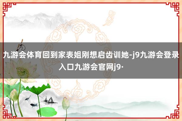 九游会体育回到家表姐刚想启齿训她-j9九游会登录入口九游会官网j9·