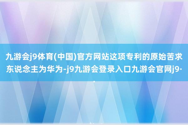 九游会j9体育(中国)官方网站这项专利的原始苦求东说念主为华为-j9九游会登录入口九游会官网j9·