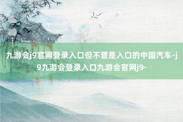 九游会j9官网登录入口但不管是入口的中国汽车-j9九游会登录入口九游会官网j9·