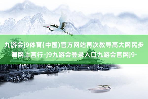 九游会j9体育(中国)官方网站再次教导高大网民步调网上言行-j9九游会登录入口九游会官网j9·
