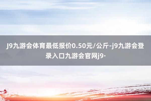 J9九游会体育最低报价0.50元/公斤-j9九游会登录入口九游会官网j9·