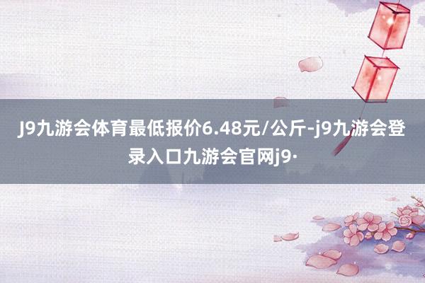 J9九游会体育最低报价6.48元/公斤-j9九游会登录入口九游会官网j9·