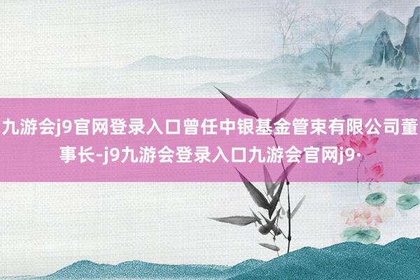 九游会j9官网登录入口曾任中银基金管束有限公司董事长-j9九游会登录入口九游会官网j9·
