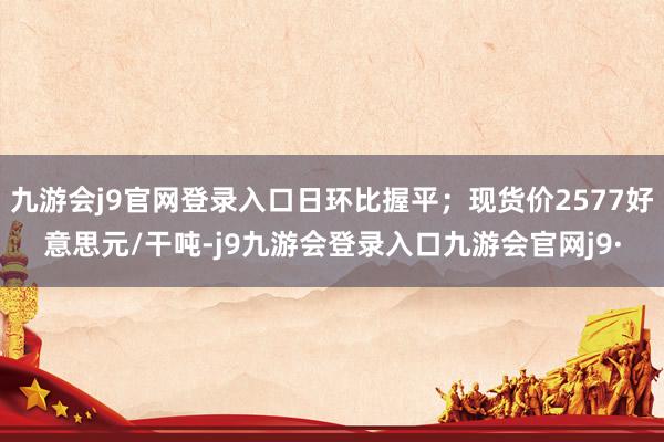 九游会j9官网登录入口日环比握平；现货价2577好意思元/干吨-j9九游会登录入口九游会官网j9·