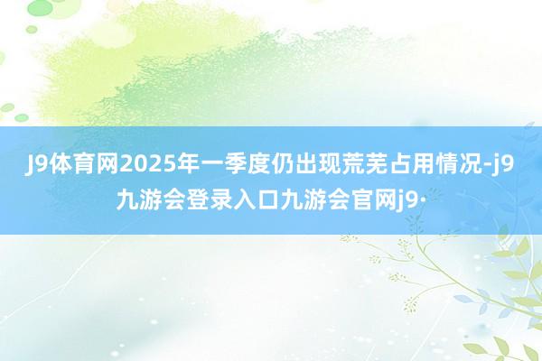 J9体育网2025年一季度仍出现荒芜占用情况-j9九游会登录入口九游会官网j9·