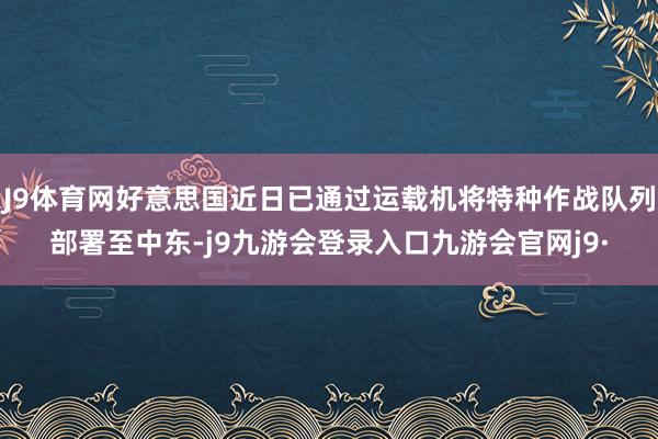 J9体育网好意思国近日已通过运载机将特种作战队列部署至中东-j9九游会登录入口九游会官网j9·