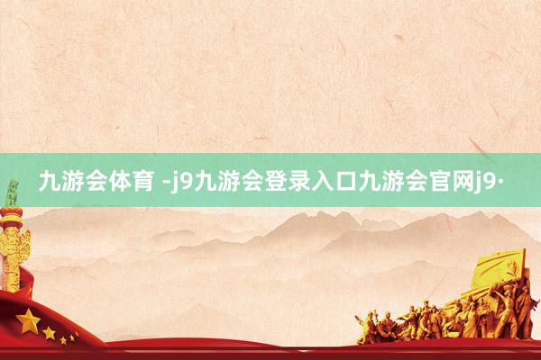 九游会体育 -j9九游会登录入口九游会官网j9·