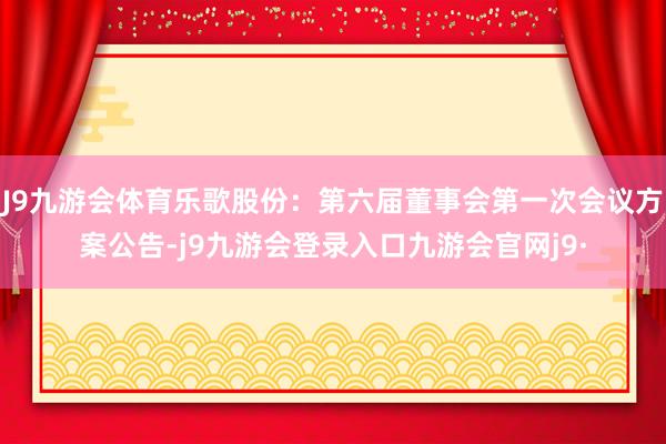 J9九游会体育乐歌股份：第六届董事会第一次会议方案公告-j9九游会登录入口九游会官网j9·
