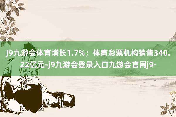 J9九游会体育增长1.7%；体育彩票机构销售340.22亿元-j9九游会登录入口九游会官网j9·
