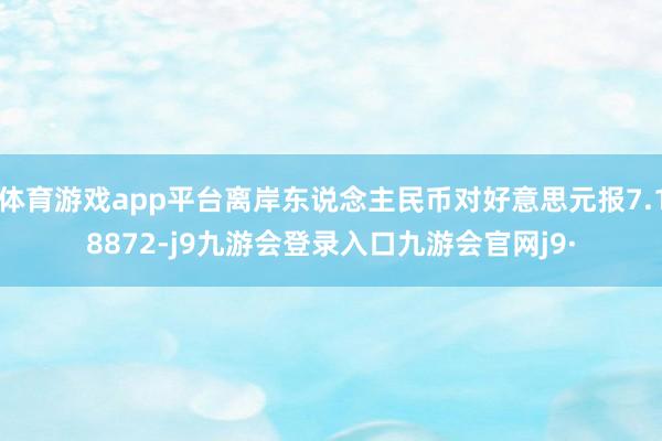 体育游戏app平台离岸东说念主民币对好意思元报7.18872-j9九游会登录入口九游会官网j9·