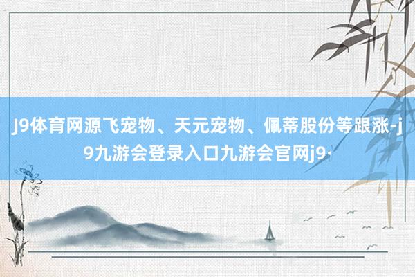 J9体育网源飞宠物、天元宠物、佩蒂股份等跟涨-j9九游会登录入口九游会官网j9·