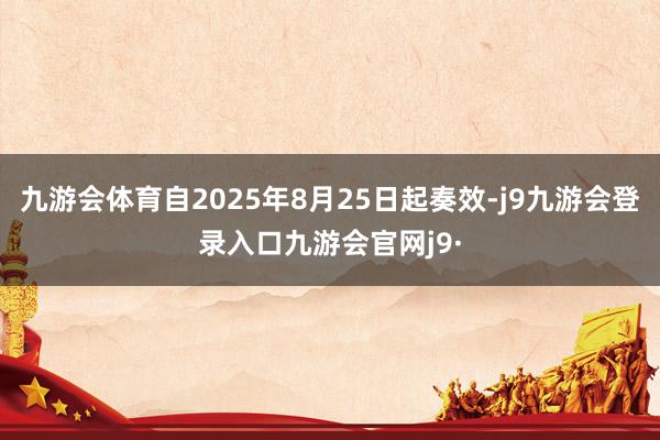 九游会体育自2025年8月25日起奏效-j9九游会登录入口九游会官网j9·