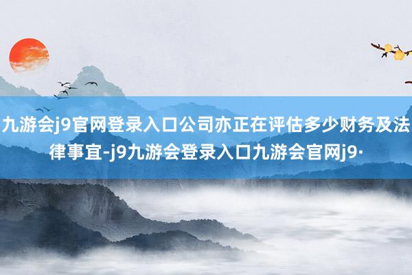 九游会j9官网登录入口公司亦正在评估多少财务及法律事宜-j9九游会登录入口九游会官网j9·